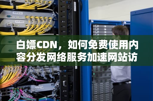 白嫖CDN，如何免费使用内容分发网络服务加速网站访问，白嫖CDK
