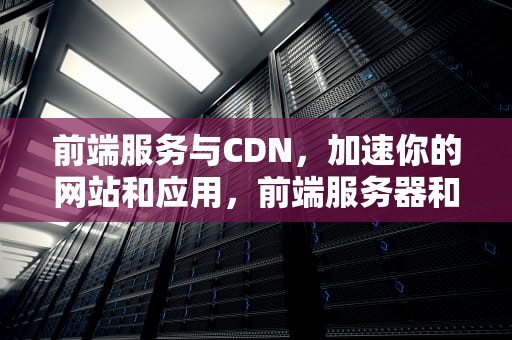 前端服务与CDN，加速你的网站和应用，前端服务器和后端服务器的区别