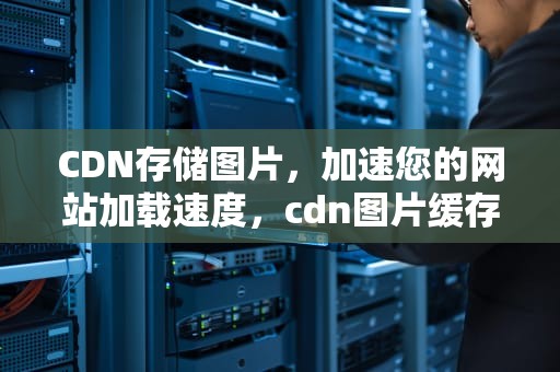CDN存储图片，加速您的网站加载速度，cdn图片缓存