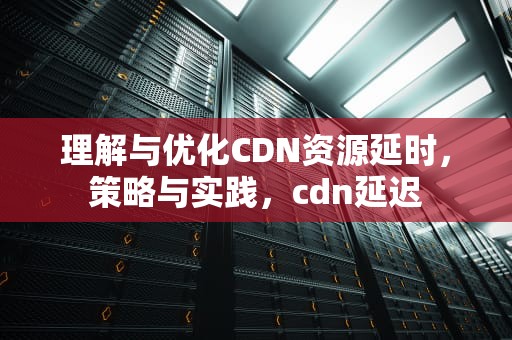 理解与优化CDN资源延时，策略与实践，cdn延迟