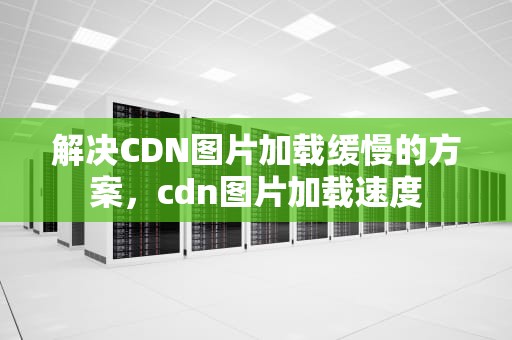 解决CDN图片加载缓慢的方案，cdn图片加载速度