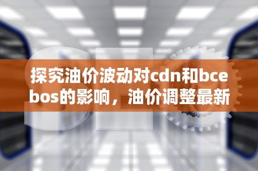 探究油价波动对cdn和bcebos的影响，油价调整最新消息