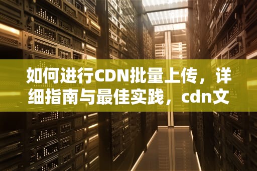 如何进行CDN批量上传，详细指南与最佳实践，cdn文件上传