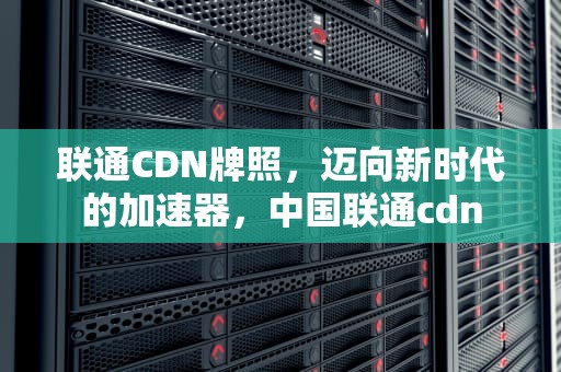 联通CDN牌照，迈向新时代的加速器，中国联通cdn