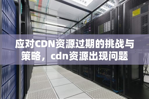 应对CDN资源过期的挑战与策略，cdn资源出现问题