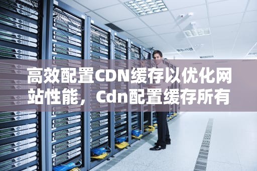 高效配置CDN缓存以优化网站性能，Cdn配置缓存所有