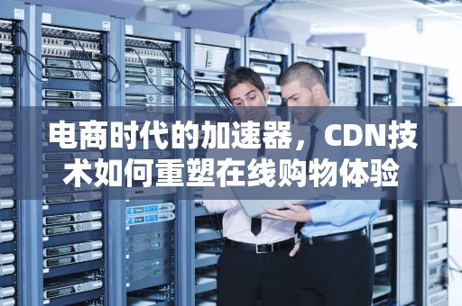 电商时代的加速器，CDN技术如何重塑在线购物体验