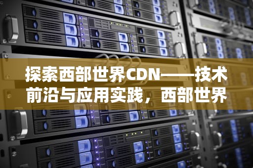 探索西部世界CDN——技术前沿与应用实践，西部世界第一季完整版免费观看