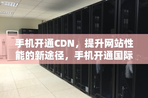 手机开通CDN，提升网站性能的新途径，手机开通国际漫游怎么开通