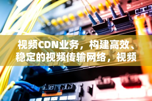 视频CDN业务，构建高效、稳定的视频传输网络，视频cdn方案