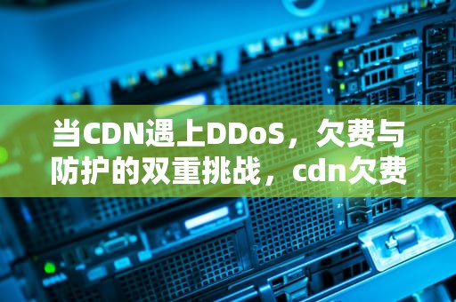 当CDN遇上DDoS，欠费与防护的双重挑战，cdn欠费会怎么样