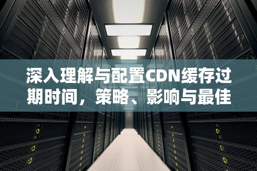深入理解与配置CDN缓存过期时间，策略、影响与最佳实践，CDN缓存过期后,内容将如何被处理