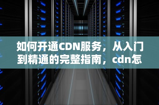如何开通CDN服务，从入门到精通的完整指南，cdn怎么开启