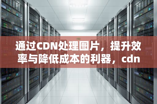 通过CDN处理图片，提升效率与降低成本的利器，cdn图片下载