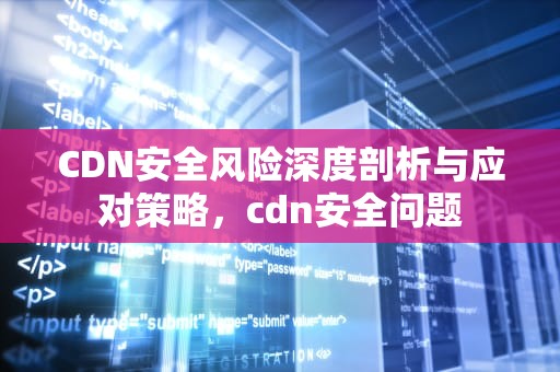 CDN安全风险深度剖析与应对策略，cdn安全问题