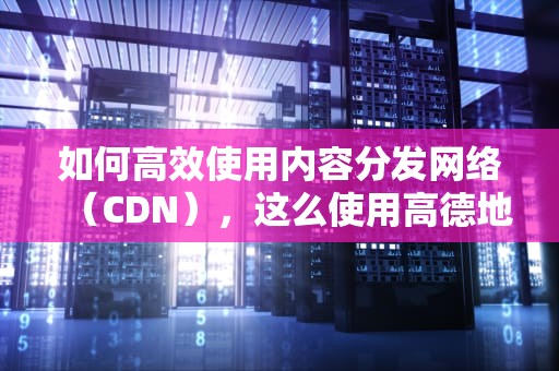 如何高效使用内容分发网络（CDN），这么使用高德地图