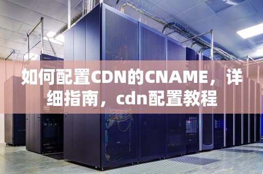 如何配置CDN的CNAME，详细指南，cdn配置教程