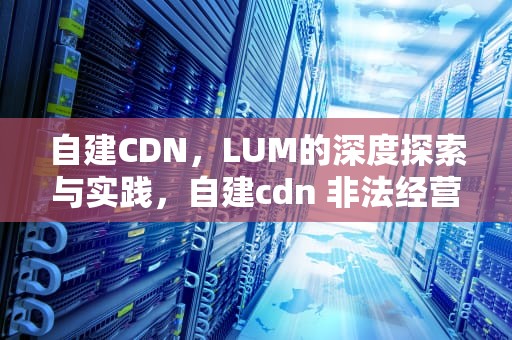 自建CDN，LUM的深度探索与实践，自建cdn 非法经营