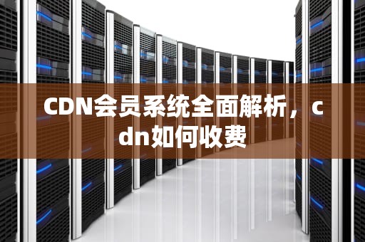 CDN会员系统全面解析，cdn如何收费