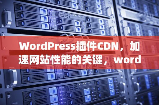 WordPress插件CDN，加速网站性能的关键，wordpress插件下载
