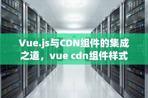 Vue.js与CDN组件的集成之道，vue cdn组件样式