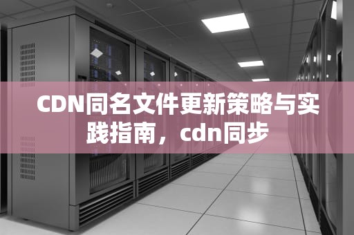 CDN同名文件更新策略与实践指南，cdn同步