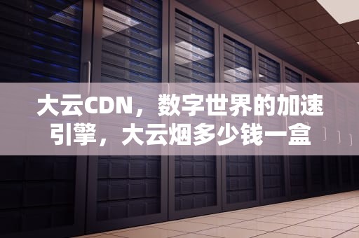 大云CDN，数字世界的加速引擎，大云烟多少钱一盒