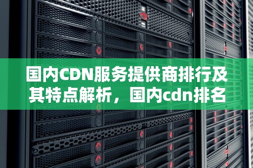国内CDN服务提供商排行及其特点解析，国内cdn排名