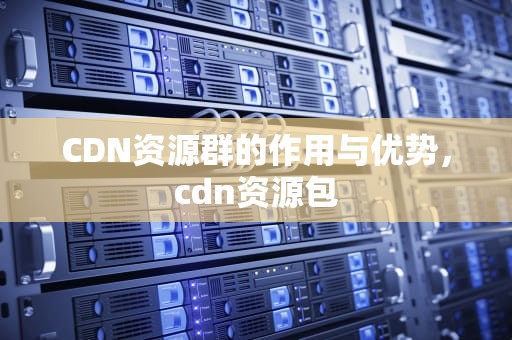 CDN资源群的作用与优势，cdn资源包