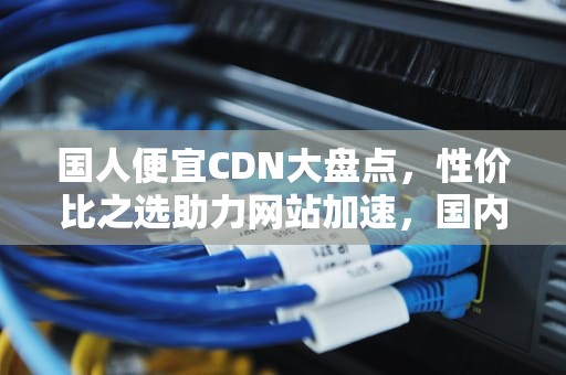 国人便宜CDN大盘点，性价比之选助力网站加速，国内很便宜国外很贵