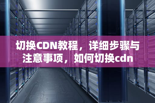 切换CDN教程，详细步骤与注意事项，如何切换cdn