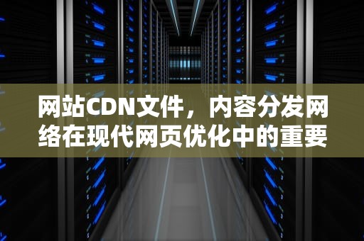 网站CDN文件，内容分发网络在现代网页优化中的重要性，cdn文件是什么