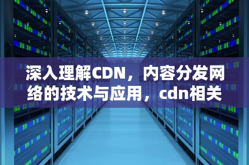 深入理解CDN，内容分发网络的技术与应用，cdn相关技术
