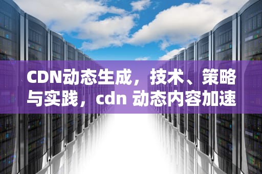 CDN动态生成，技术、策略与实践，cdn 动态内容加速