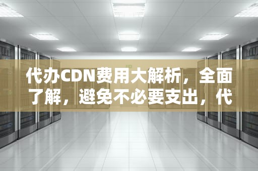 代办CDN费用大解析，全面了解，避免不必要支出，代理cdn