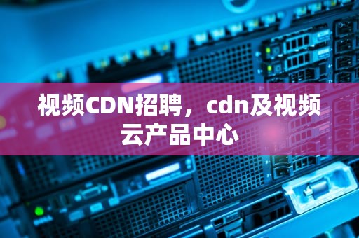 视频CDN招聘，cdn及视频云产品中心