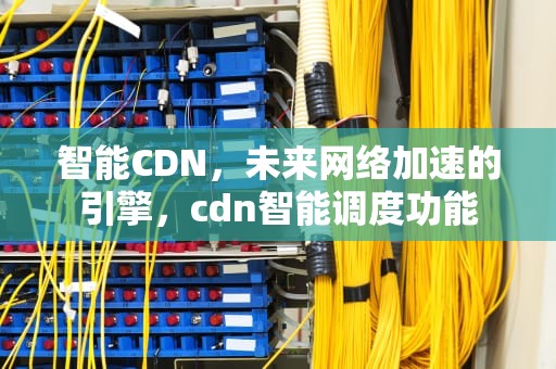 智能CDN，未来网络加速的引擎，cdn智能调度功能