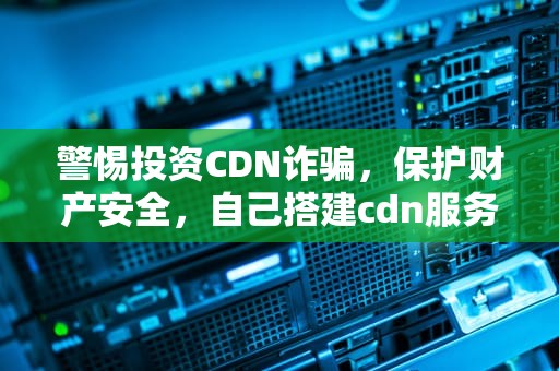警惕投资CDN诈骗，保护财产安全，自己搭建cdn服务器赚钱