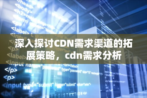 深入探讨CDN需求渠道的拓展策略，cdn需求分析