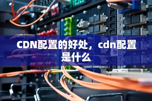CDN配置的好处，cdn配置是什么