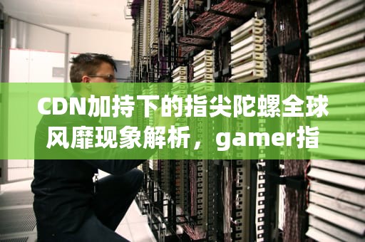 CDN加持下的指尖陀螺全球风靡现象解析，gamer指尖陀螺