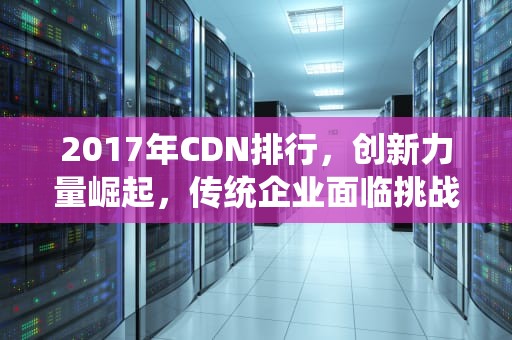 2017年CDN排行，创新力量崛起，传统企业面临挑战，cdn排行榜
