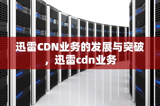 迅雷CDN业务的发展与突破，迅雷cdn业务