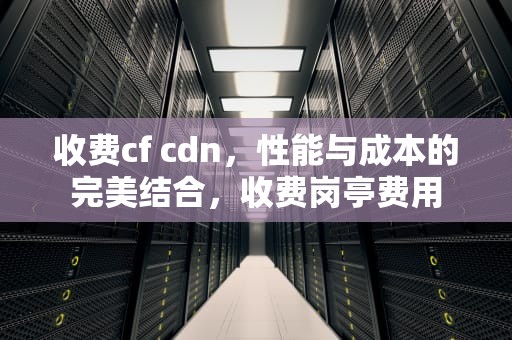 收费cf cdn，性能与成本的完美结合，收费岗亭费用
