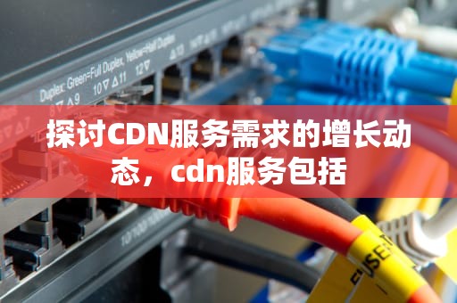 探讨CDN服务需求的增长动态，cdn服务包括