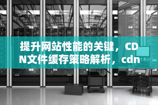 提升网站性能的关键，CDN文件缓存策略解析，cdn文件缓存设置