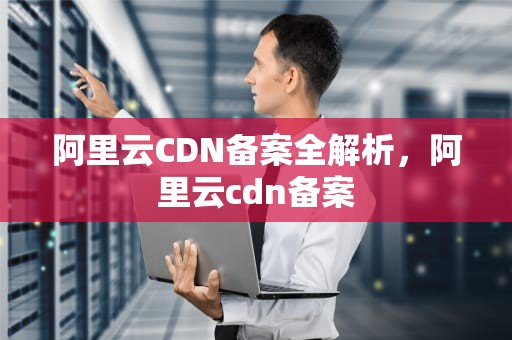 阿里云CDN备案全解析，阿里云cdn备案