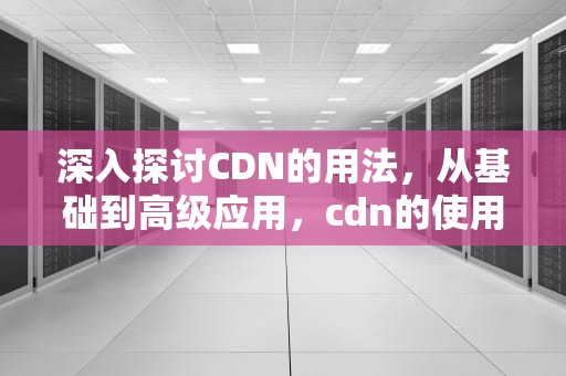 深入探讨CDN的用法，从基础到高级应用，cdn的使用