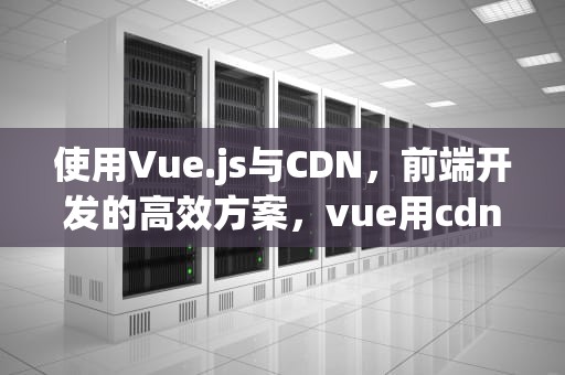 使用Vue.js与CDN，前端开发的高效方案，vue用cdn不稳定不定时卡