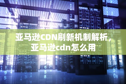 亚马逊CDN刷新机制解析，亚马逊cdn怎么用